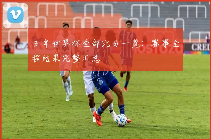 去年世界杯全部比分一览:赛事全程结果完整汇总