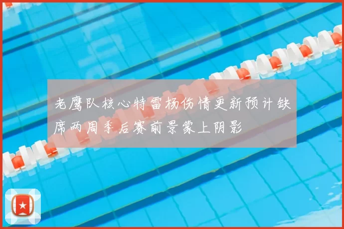 老鹰队核心特雷杨伤情更新预计缺席两周季后赛前景蒙上阴影