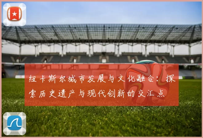 纽卡斯尔城市发展与文化融合:探索历史遗产与现代创新的交汇点